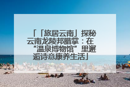 「旅居云南」探秘云南龙陵邦腊掌：在“温泉博物馆”里邂逅诗意康养生活