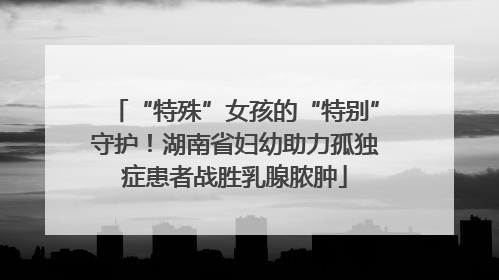 “特殊”女孩的“特别”守护！湖南省妇幼助力孤独症患者战胜乳腺脓肿