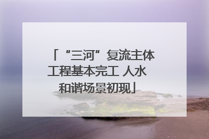 “三河”复流主体工程基本完工 人水和谐场景初现