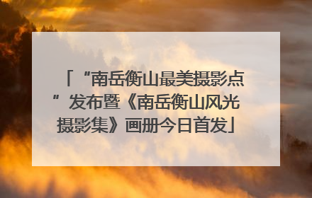 “南岳衡山最美摄影点”发布暨《南岳衡山风光摄影集》画册今日首发