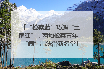 “检察蓝”巧遇“土家红”，两地检察青年“闹”出法治新名堂
