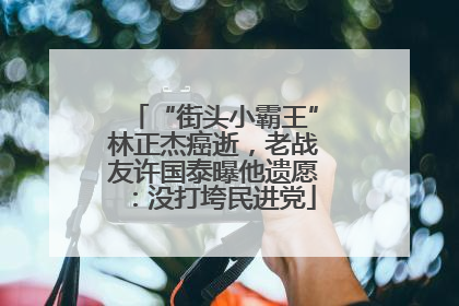 “街头小霸王”林正杰癌逝，老战友许国泰曝他遗愿：没打垮民进党