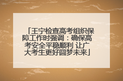 王宁检查高考组织保障工作时强调：确保高考安全平稳顺利 让广大考生更好圆梦未来