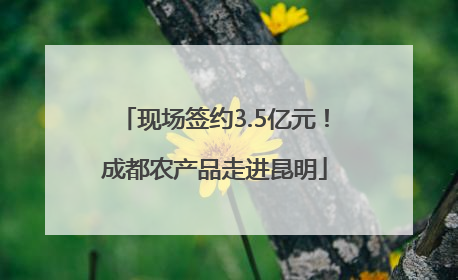 现场签约3.5亿元！成都农产品走进昆明