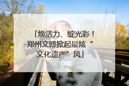 焕活力、绽光彩！郑州文博掀起最炫“文化遗产”风