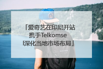 爱奇艺在印尼开站 携手Telkomsel深化当地市场布局