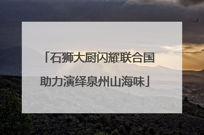 石狮大厨闪耀联合国 助力演绎泉州山海味