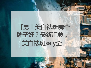 男士美白祛斑哪个牌子好？最新汇总：美白祛斑saly全网十大品牌