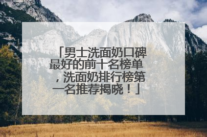 男士洗面奶口碑最好的前十名榜单，洗面奶排行榜第一名推荐揭晓！