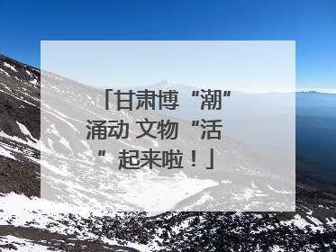 甘肃博“潮”涌动 文物“活”起来啦！