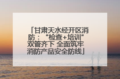 甘肃天水经开区消防：“检查+培训”双管齐下 全面筑牢消防产品安全防线