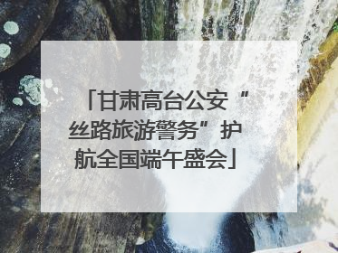 甘肃高台公安“丝路旅游警务”护航全国端午盛会