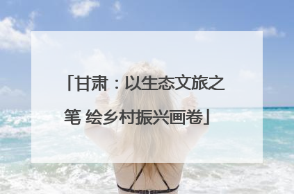 甘肃：以生态文旅之笔 绘乡村振兴画卷