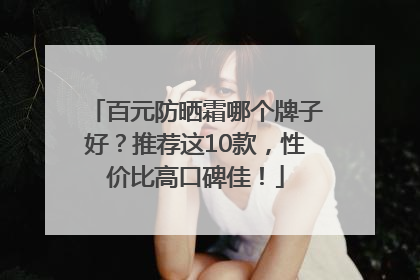 百元防晒霜哪个牌子好？推荐这10款，性价比高口碑佳！