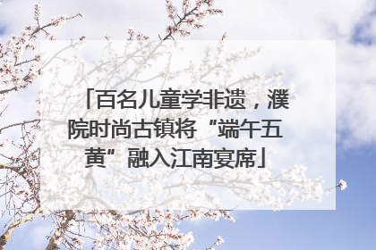百名儿童学非遗，濮院时尚古镇将“端午五黄”融入江南宴席