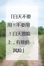 白天不要用！不要用！白天擦脸上，有致癌风险