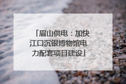 眉山供电：加快江口沉银博物馆电力配套项目建设