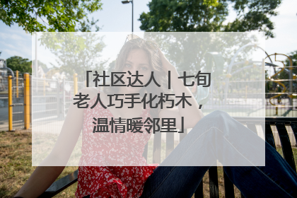 社区达人｜七旬老人巧手化朽木，温情暖邻里