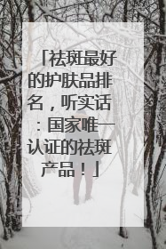 祛斑最好的护肤品排名，听实话：国家唯一认证的祛斑产品！