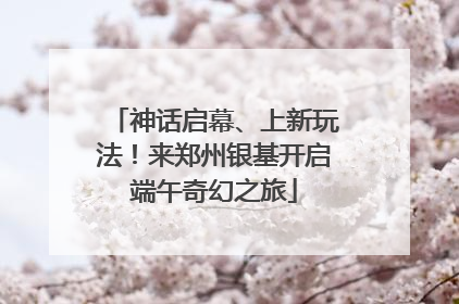 神话启幕、上新玩法！来郑州银基开启端午奇幻之旅