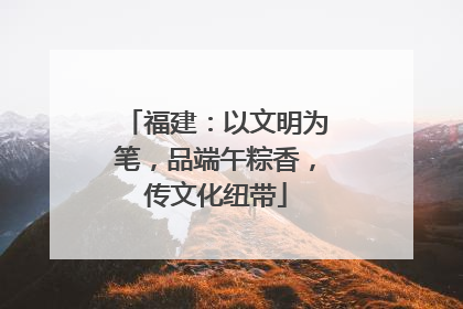 福建：以文明为笔，品端午粽香，传文化纽带