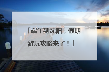 端午到沈阳，假期游玩攻略来了！