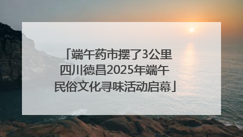 端午药市摆了3公里 四川德昌2025年端午民俗文化寻味活动启幕