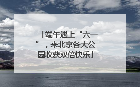端午遇上“六一”，来北京各大公园收获双倍快乐