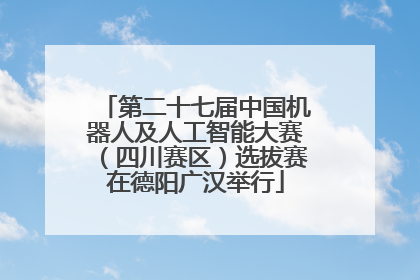 第二十七届中国机器人及人工智能大赛（四川赛区）选拔赛在德阳广汉举行