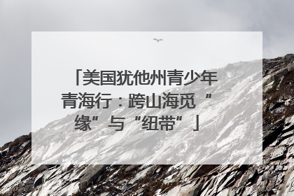 美国犹他州青少年青海行：跨山海觅“缘”与“纽带”