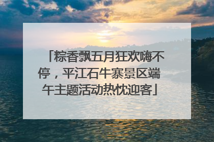 粽香飘五月狂欢嗨不停，平江石牛寨景区端午主题活动热忱迎客