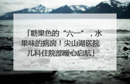 糖果色的“六一”，水果味的病房！尖山湖医院儿科住院部暖心启航