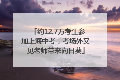 约12.7万考生参加上海中考，考场外又见老师带来向日葵