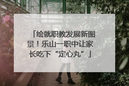 绘就职教发展新图景！乐山一职中让家长吃下“定心丸”
