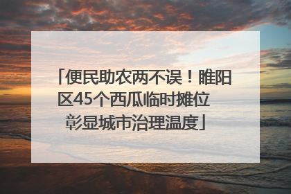 便民助农两不误！睢阳区45个西瓜临时摊位 彰显城市治理温度