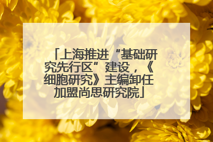 上海推进“基础研究先行区”建设，《细胞研究》主编卸任加盟尚思研究院