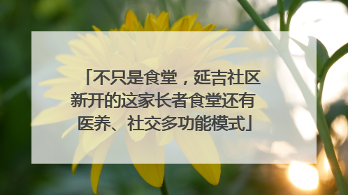 不只是食堂，延吉社区新开的这家长者食堂还有医养、社交多功能模式
