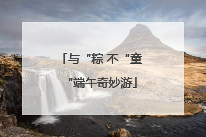 与“粽 不“童“端午奇妙游