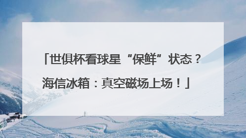 世俱杯看球星“保鲜”状态？海信冰箱：真空磁场上场！