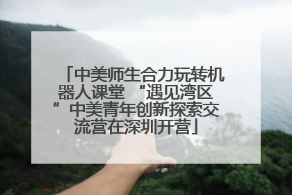 中美师生合力玩转机器人课堂 “遇见湾区”中美青年创新探索交流营在深圳开营