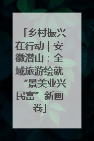 乡村振兴在行动｜安徽潜山：全域旅游绘就“景美业兴民富”新画卷