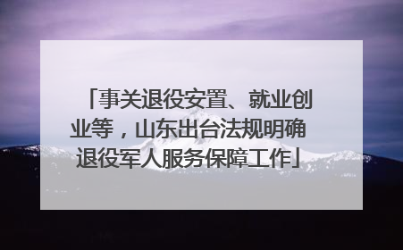 事关退役安置、就业创业等，山东出台法规明确退役军人服务保障工作