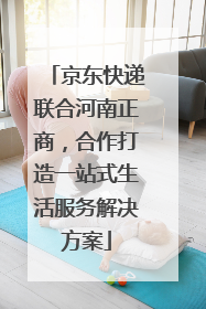 京东快递联合河南正商，合作打造一站式生活服务解决方案
