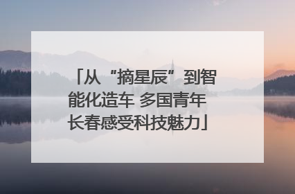 从“摘星辰”到智能化造车 多国青年长春感受科技魅力