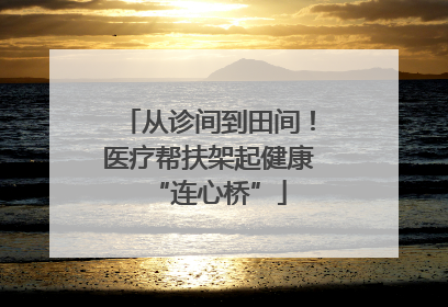 从诊间到田间！医疗帮扶架起健康“连心桥”