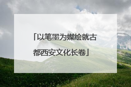 以笔墨为媒绘就古都西安文化长卷