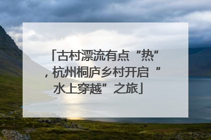 古村漂流有点“热”，杭州桐庐乡村开启“水上穿越”之旅