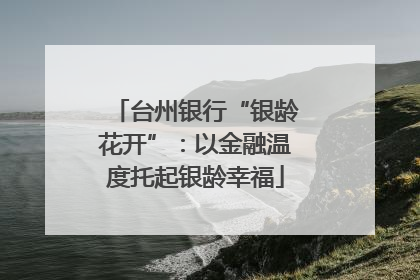 台州银行“银龄花开”：以金融温度托起银龄幸福