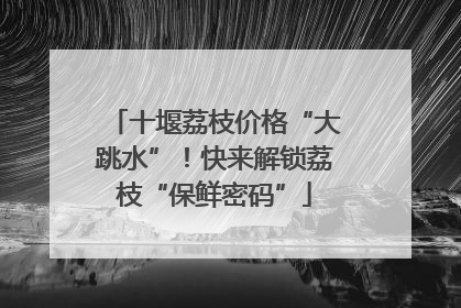 十堰荔枝价格“大跳水”！快来解锁荔枝“保鲜密码”