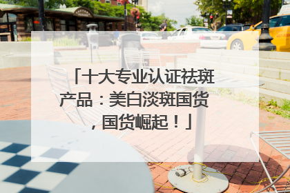 十大专业认证祛斑产品：美白淡斑国货，国货崛起！